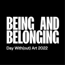 This graphic shows white text over a solid black background.  Text in large capital letters reads “Being and Belonging.” In smaller letters below, the text reads “Day With(out) Art 2022.”